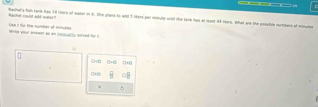 3/5 C 
Rachel could add water? 
Rachel's fish tank has 14 liters of water in it. She plans to add 5 liters per minute until the tank has at least 44 liters. What are the possible numbers of minutes
Use t for the number of minutes. 
Write your answer as an inequality solved for 1.
□ < 0</tex> □ >□
≥□  □ /□    □ /□  
×