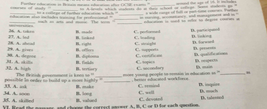 Further education in Britain means education after GCSE exams ' _around the age of 16. It includes
courses of stady "'_
to A-levels which students do at their school or college. Some students go a
_to a college of further education which '
a wide range of full or part-time courses. Further
education also includes training for professional "_
_such as arts and music. The term " _in nursing, accountancy, and management and in "
_education is used to refer to degree courses at
universities
26. A. taken B. made C. performed
D. participated
27. A. led B. linked C. leading D. linking
28. A. ahead B. right C. straight D. forward
29. A. gives B. offers C. supports D. presents
30. A. degree B. diploma C. certificate
D. qualifications
3L. A. skills B. fields C. topics D. respects
32. A. high B. tertiary C. secondary D. main
The British government is keen to 3 _more young people to remain in education as 34 _
as
possible in order to build up a more highly ' _, better educated workforce.
33. A. ask B. make C. remind D. inquire
34. A. soon B. long C. well D. much
35. A. skilled B. valued C. devoted D. talented
YI, Read the nassage, and choose the correct answer A, B, C or D for each question.