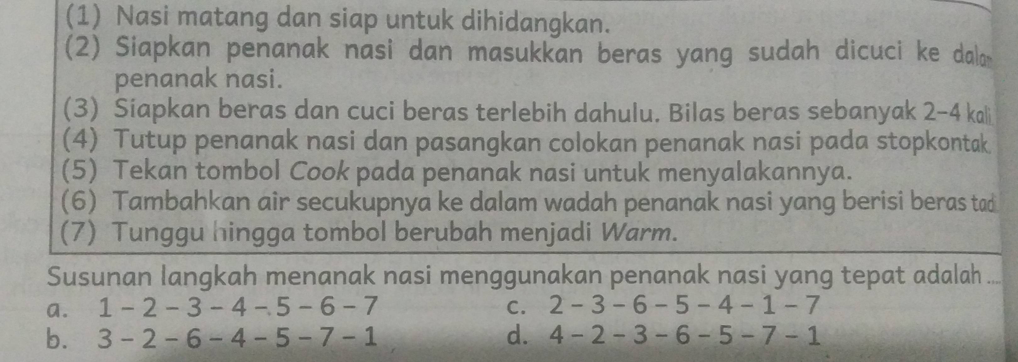 (1) Nasi matang dan siap untuk dihidangkan.
(2) Siapkan penanak nasi dan masukkan beras yang sudah dicuci ke dala
penanak nasi.
(3) Siapkan beras dan cuci beras terlebih dahulu. Bilas beras sebanyak 2-4 kali
(4) Tutup penanak nasi dan pasangkan colokan penanak nasi pada stopkontak
(5) Tekan tombol Cook pada penanak nasi untuk menyalakannya.
(6) Tambahkan air secukupnya ke dalam wadah penanak nasi yang berisi beras tad
(7) Tunggu hingga tombol berubah menjadi Warm.
Susunan langkah menanak nasi menggunakan penanak nasi yang tepat adalah .....
a. 1 - 2 - 3 - 4 -5 - 6 - 7 c. 2 -3 -6 -5 -4 -1 -7
b. 3 - 2 - 6 - 4 - 5 - 7 - 1 d. 4 -2 - 3 -6 - 5 - 7 - 1