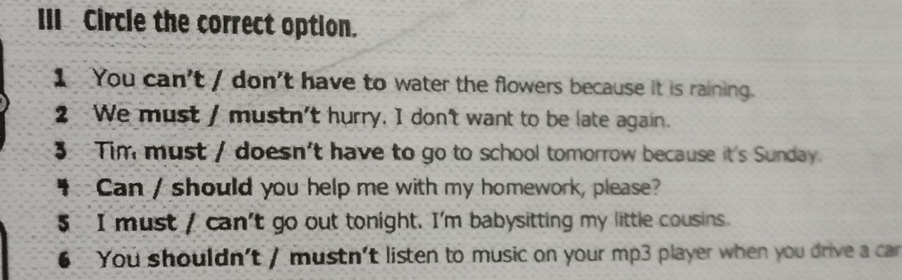 III Circle the correct option.
1 You can't / don't have to water the flowers because it is raining.
2 We must / mustn't hurry. I don't want to be late again.
3 Tim must / doesn't have to go to school tomorrow because it's Sunday
Can / should you help me with my homework, please?
5 I must / can't go out tonight. I'm babysitting my little cousins.
6 You shouldn't / mustn't listen to music on your mp3 player when you drive a car