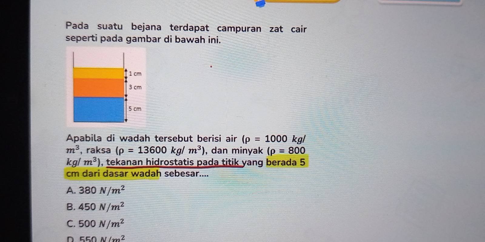 Pada suatu bejana terdapat campuran zat cair
seperti pada gambar di bawah ini.
Apabila di wadah tersebut berisi air (rho =1000 kg/
m^3 , raksa (rho =13600kg/m^3) , dan minyak (rho =800
kg/m^3) , tekanan hidrostatis pada titik yang berada 5
cm dari dasar wadah sebesar....
A. 380N/m^2
B. 450N/m^2
C. 500N/m^2
D 550N/m^2