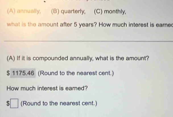 annually, (B) quarterly, (C) monthly,
what is the amount after 5 years? How much interest is eare
_
(A) If it is compounded annually, what is the amount?
$ 1175.46 (Round to the nearest cent.)
How much interest is earned?
$□ (Round to the nearest cent.)