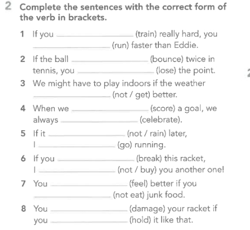 Complete the sentences with the correct form of 
the verb in brackets. 
1 If you _(train) really hard, you 
_(run) faster than Eddie. 
2 If the ball _(bounce) twice in 
tennis, you _(lose) the point. 
3 We might have to play indoors if the weather 
_(not / get) better. 
4 When we _(score) a goal, we 
always _(celebrate). 
5 If it _(not / rain) later, 
_(go) running. 
6 If you _(break) this racket, 
I _(not / buy) you another one! 
7 You _(feel) better if you 
_(not eat) junk food. 
8 You _(damage) your racket if 
you _(hold) it like that.