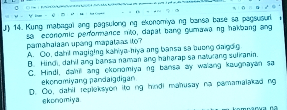 Kung mabagal ang pagsulong ng ekonomiya ng bansa base sa pagsusuri
sa economic performance nito, dapat bang gumawa ng hakbang an
pamahalaan upang mapataas ito?
A. Oo, dahil magig!ng kahiya-hiya ang bansa sa buong daigdig.
B. Hindi, dahil ang bansa naman ang haharap sa naturang suliranin.
C. Hindi, dahil ang ekonomiya ng bansa ay walang kaugnayan sa
ekonomiyang pandalgdigan.
D. Oo, dahil repleksyon ito ng hind! mahusay na pamamalakad ng
ekonomiya