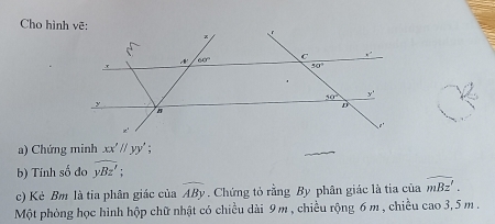 Cho hình vẽ:
a) Chứng minh xx'//yy'
b) Tính số đo widehat yBz';
c) Kẻ Bm là tia phân giác của overline ABy. Chứng tỏ rằng By phân giác là tia của widehat mBz'.
Một phòng học hình hộp chữ nhật có chiều dài 9 m, chiều rộng 6m , chiều cao 3, 5 m .