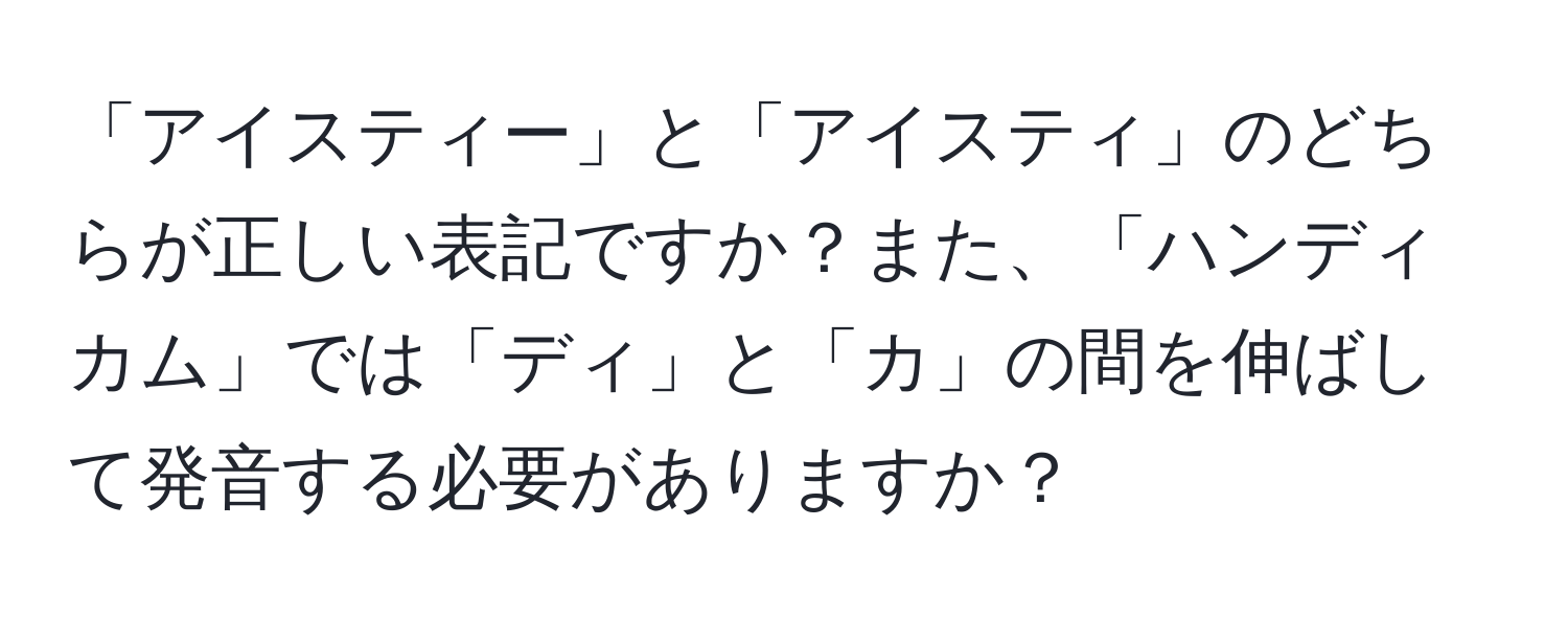 「アイスティー」と「アイスティ」のどちらが正しい表記ですか？また、「ハンディカム」では「ディ」と「カ」の間を伸ばして発音する必要がありますか？