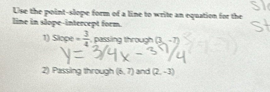 Use the point-slope form of a line to write an equation for the 
line in slope-intercept form. 
1) Slope = 3/4  passing through (3,-7)
2) Passing through (6,7) and (2,-3)