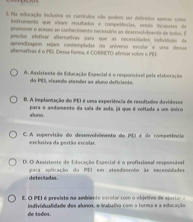 Na educação inclusiva os currículos não podem ser defnidos apenas como
instrumento que visam resultados e competências, sendo incapazes de
promover o acesso ao conhecimento necessário ao desenvolvimento de todos. É
preciso efetivar alternativas para que as necessidades individuais de
aprendizagem sejam contempladas no universo escolar e uma dessas
alternativas é o PEI. Dessa forma, é CORRETO afirmar sobre o PEI:
A. Assistente de Educação Especial é o responsável pela elaboração
do PEI, visando atender ao aluno deficiente.
B. A implantação do PEI é uma experiência de resultados duvidosos
para o andamento da sala de aula, já que é voltada a um único
aluno.
C. A supervisão do desenvolvimento do PEI é de competência
exclusiva da gestão escolar.
D. O Assistente de Educação Especial é o profissional responsável
para aplicação do PEI em atendimento às necessidades
detectadas.
E O PEI é previsto no ambiente escolar com o objetivo de ajustar a
individualidade dos alunos, o trabalho com a turma e a educação
de todos.