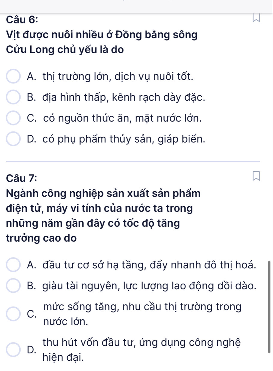 Vịt được nuôi nhiều ở Đồng bằng sông
Cửu Long chủ yếu là do
A. thị trường lớn, dịch vụ nuôi tốt.
B. địa hình thấp, kênh rạch dày đặc.
C. có nguồn thức ăn, mặt nước lớn.
D. có phụ phẩm thủy sản, giáp biển.
Câu 7:
Ngành công nghiệp sản xuất sản phẩm
điện tử, máy vi tính của nước ta trong
những năm gần đây có tốc độ tăng
trưởng cao do
A. đầu tư cơ sở hạ tầng, đẩy nhanh đô thị hoá.
B. giàu tài nguyên, lực lượng lao động dồi dào.
mức sống tăng, nhu cầu thị trường trong
C.
nước lớn.
thu hút vốn đầu tư, ứng dụng công nghệ
D.
hiện đại.