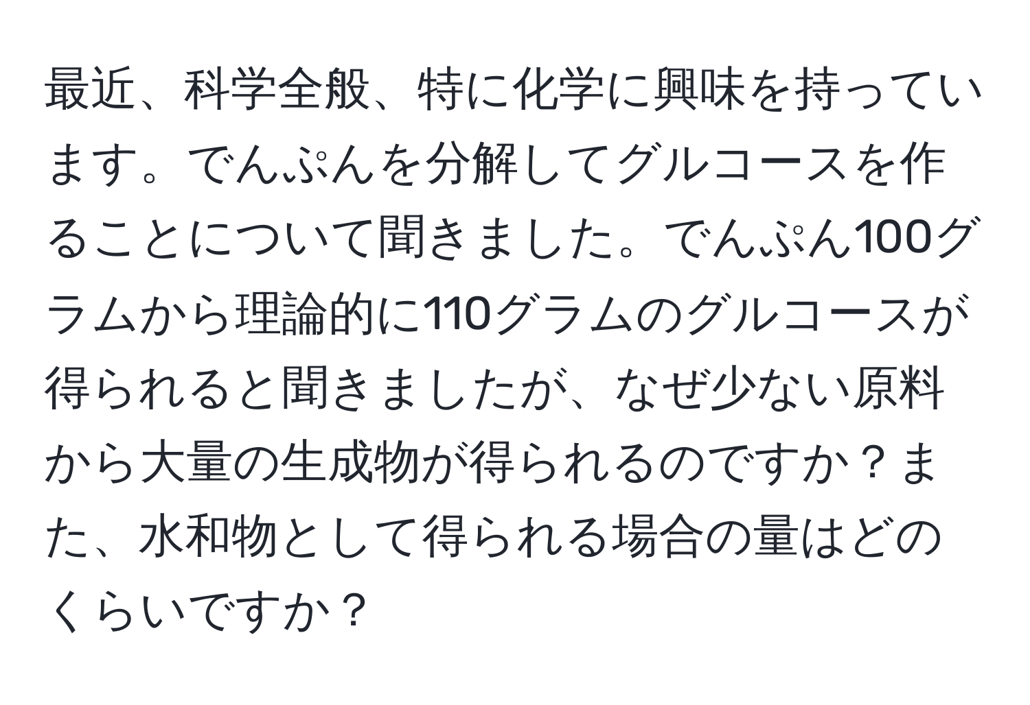 最近、科学全般、特に化学に興味を持っています。でんぷんを分解してグルコースを作ることについて聞きました。でんぷん100グラムから理論的に110グラムのグルコースが得られると聞きましたが、なぜ少ない原料から大量の生成物が得られるのですか？また、水和物として得られる場合の量はどのくらいですか？