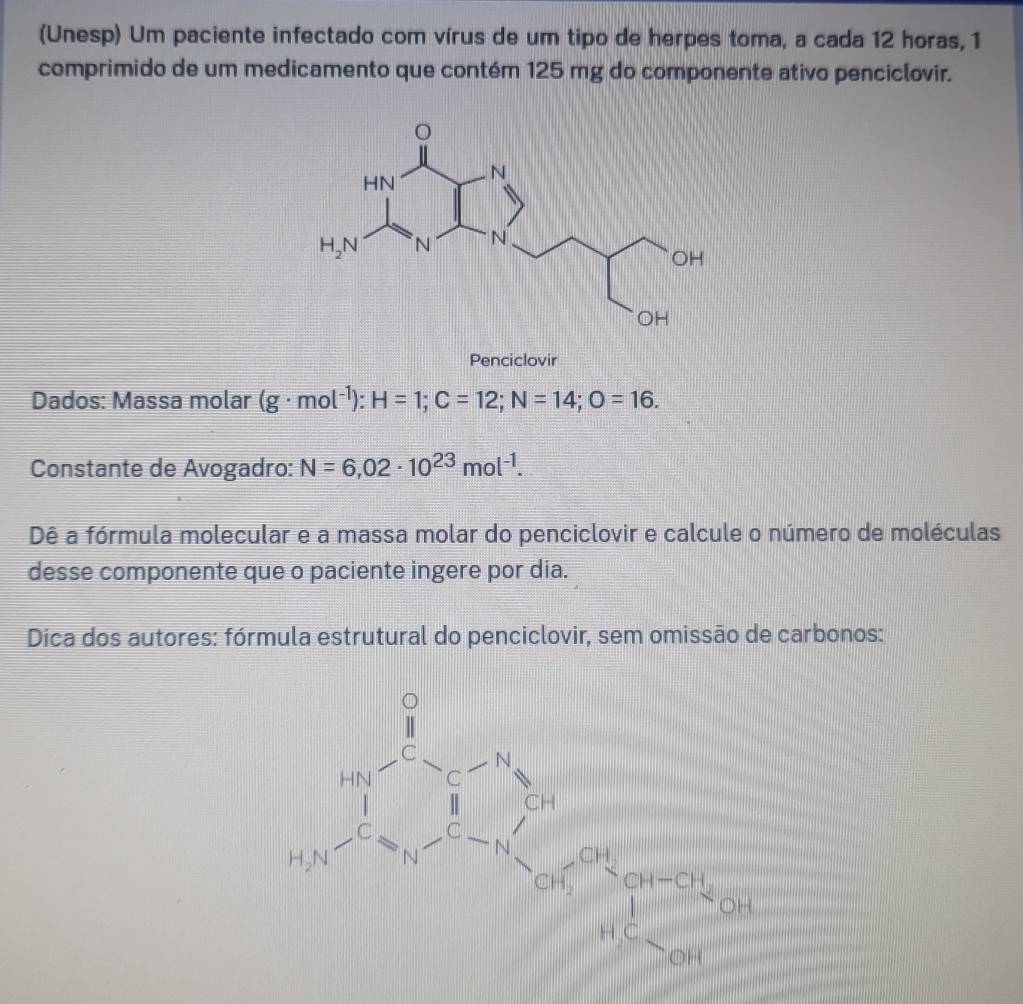 (Unesp) Um paciente infectado com vírus de um tipo de herpes toma, a cada 12 horas, 1
comprimido de um medicamento que contém 125 mg do componente ativo penciclovir.
Penciclovir
Dados: Massa molar (g· mol^(-1)):H=1;C=12;N=14;O=16.
Constante de Avogadro: N=6,02· 10^(23)mol^(-1).
Dê a fórmula molecular e a massa molar do penciclovir e calcule o número de moléculas
desse componente que o paciente ingere por dia.
Dica dos autores: fórmula estrutural do penciclovir, sem omissão de carbonos: