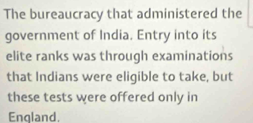 The bureaucracy that administered the 
government of India. Entry into its 
elite ranks was through examinations 
that Indians were eligible to take, but 
these tests were offered only in 
England,