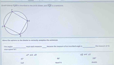 Quadrilateral PQRS is inscribed in the circle shown, and overline POR is a semicircle. 
Move the options to the blanks to correctly complete the sentences. 
intercepted arc The angles must each measure _because the measure of an inscribed angle is_ the measure of its
∠ R and ∠ 3
∠ Q
45°
90°
180°
half equal to double