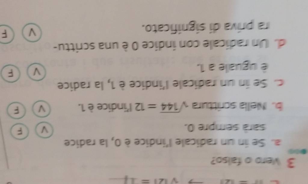 sqrt(|∠ |)= _
3 Vero o falso?
●0
a. Se in un radicale l'indice è 0, la radice
sarà sempre 0. V F
b. Nella scrittura sqrt(144)=12 l'indice è 1. V F
c. Se in un radicale l'indice è 1, la radice
é uguale a 1.
V F
d. Un radicale con índice 0 è una scrittu-
ra príva di significato.
F