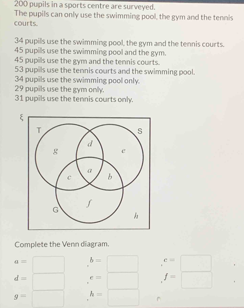 200 pupils in a sports centre are surveyed. 
The pupils can only use the swimming pool, the gym and the tennis 
courts.
34 pupils use the swimming pool, the gym and the tennis courts.
45 pupils use the swimming pool and the gym.
45 pupils use the gym and the tennis courts.
53 pupils use the tennis courts and the swimming pool.
34 pupils use the swimming pool only.
29 pupils use the gym only.
31 pupils use the tennis courts only. 
Complete the Venn diagram.
a=
□  (-3,4) b=□ c=□
d= □ e=□ f=□
g= □ h=□