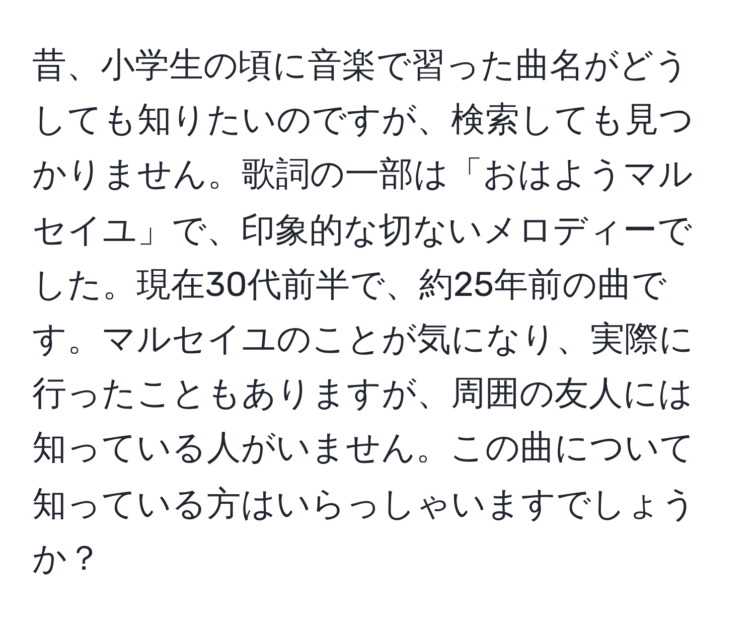 昔、小学生の頃に音楽で習った曲名がどうしても知りたいのですが、検索しても見つかりません。歌詞の一部は「おはようマルセイユ」で、印象的な切ないメロディーでした。現在30代前半で、約25年前の曲です。マルセイユのことが気になり、実際に行ったこともありますが、周囲の友人には知っている人がいません。この曲について知っている方はいらっしゃいますでしょうか？