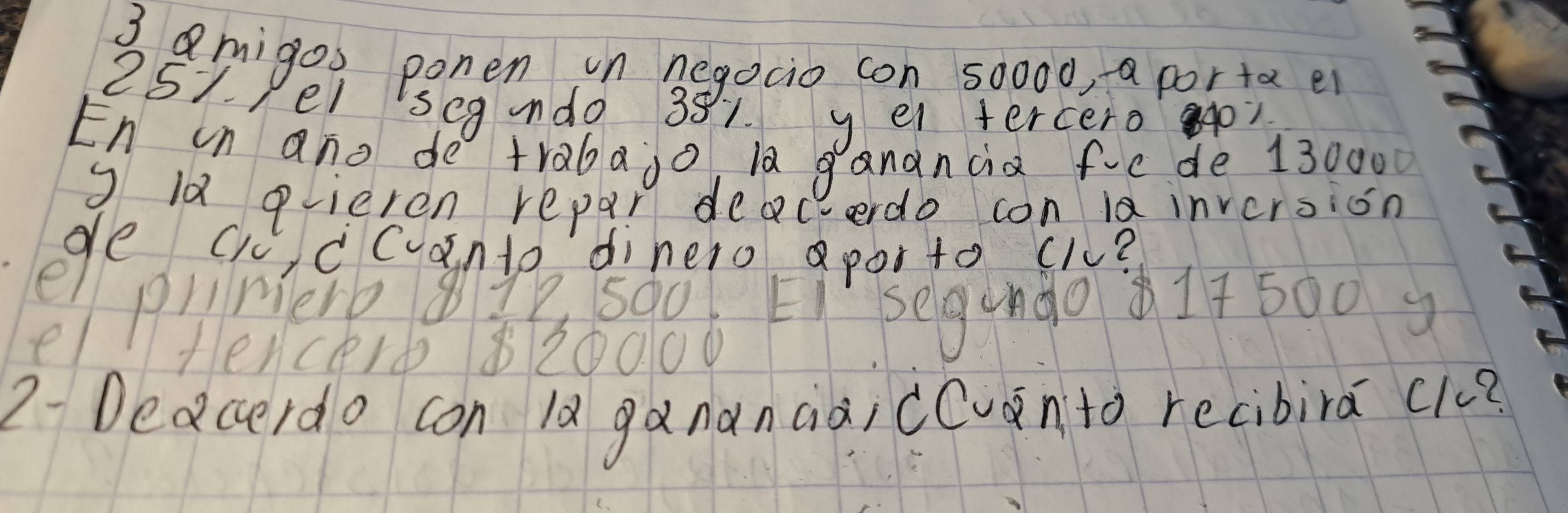 amigos ponen in negocio con 50000, a porta ei 
251. 1el seg ndo 381 ye tercero ? 
En un ano de trabajo la ganancia fiede 130000
9 l0 plieren repar deacerdo con inversion
90 030699 30010 903190 61817 500) 
fencerb 820000
2- Deacerdo con la gananaài cevnto recibira c1?