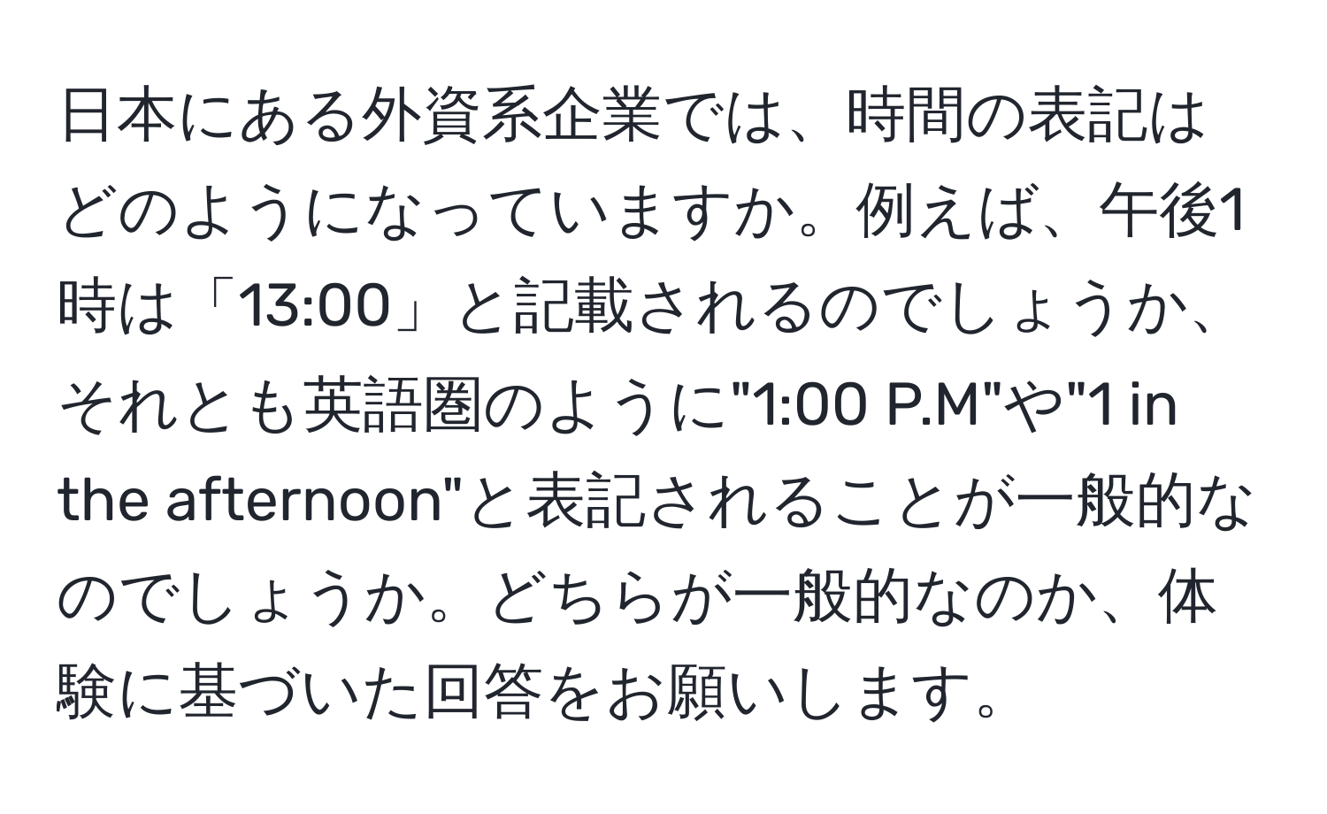 日本にある外資系企業では、時間の表記はどのようになっていますか。例えば、午後1時は「13:00」と記載されるのでしょうか、それとも英語圏のように"1:00 P.M"や"1 in the afternoon"と表記されることが一般的なのでしょうか。どちらが一般的なのか、体験に基づいた回答をお願いします。