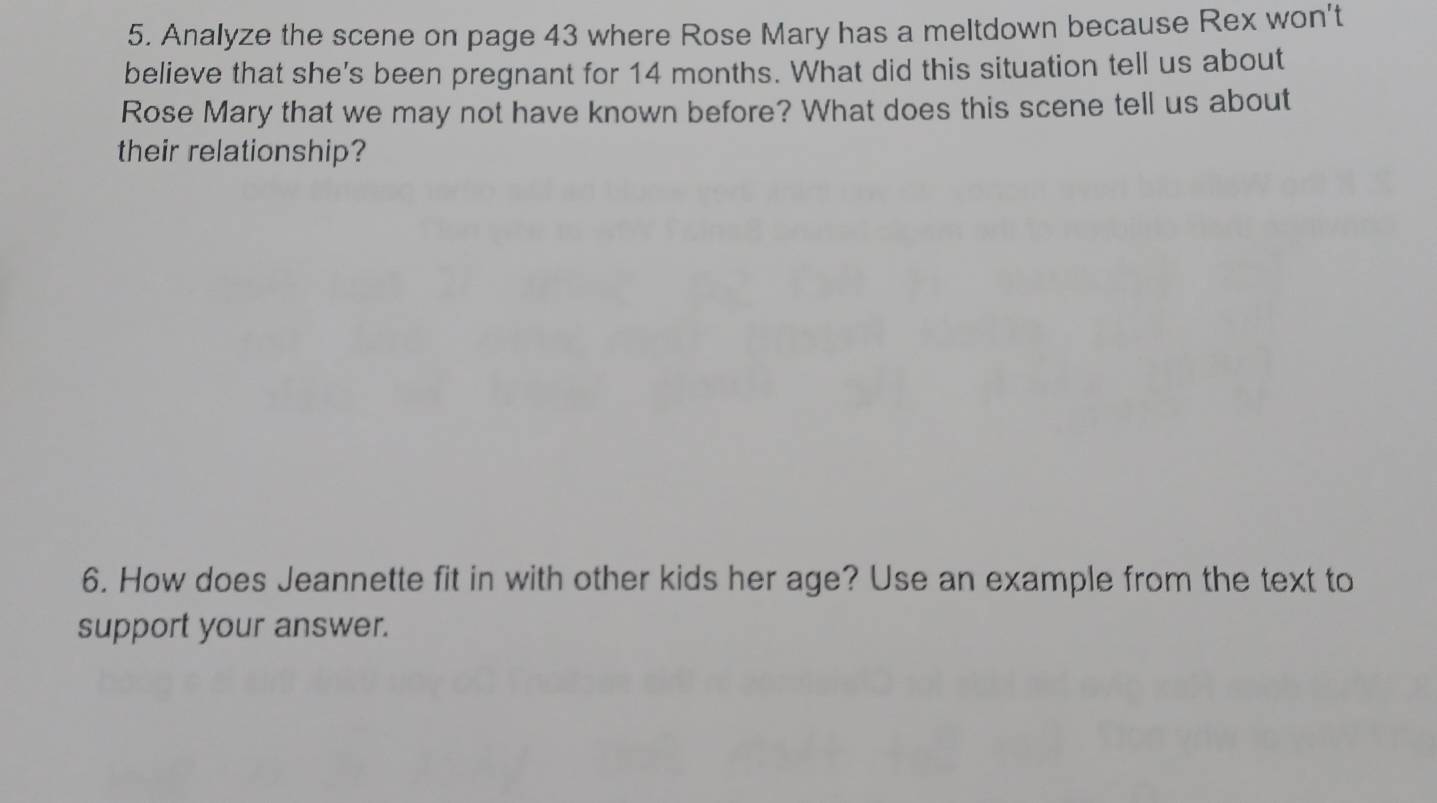 Analyze the scene on page 43 where Rose Mary has a meltdown because Rex won't 
believe that she's been pregnant for 14 months. What did this situation tell us about 
Rose Mary that we may not have known before? What does this scene tell us about 
their relationship? 
6. How does Jeannette fit in with other kids her age? Use an example from the text to 
support your answer.