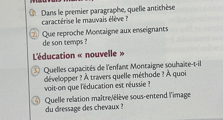 Dans le premier paragraphe, quelle antithèse 
caractérise le mauvais élève ? 
② Que reproche Montaigne aux enseignants 
de son temps ? 
L'éducation « nouvelle » 
3. Quelles capacités de l'enfant Montaigne souhaite-t-il 
développer ? À travers quelle méthode ? À quoi 
voit-on que l'éducation est réussie ? 
4 Quelle relation maître/élève sous-entend l'image 
du dressage des chevaux ?