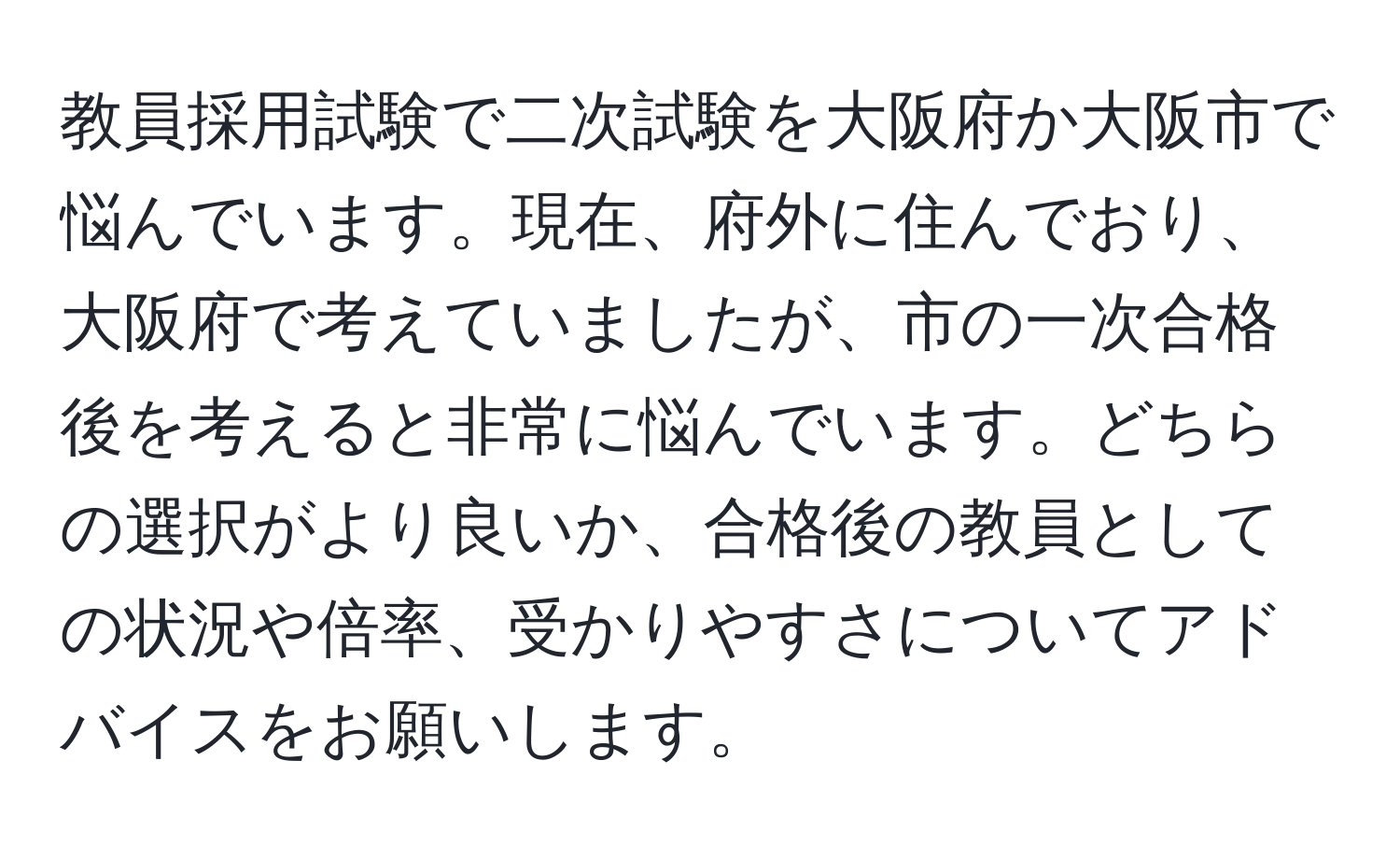 教員採用試験で二次試験を大阪府か大阪市で悩んでいます。現在、府外に住んでおり、大阪府で考えていましたが、市の一次合格後を考えると非常に悩んでいます。どちらの選択がより良いか、合格後の教員としての状況や倍率、受かりやすさについてアドバイスをお願いします。