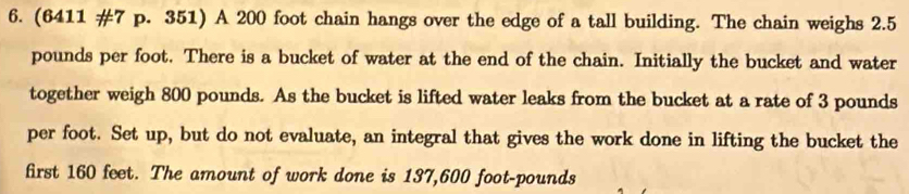 (6411 #7 p. 351) A 200 foot chain hangs over the edge of a tall building. The chain weighs 2.5
pounds per foot. There is a bucket of water at the end of the chain. Initially the bucket and water 
together weigh 800 pounds. As the bucket is lifted water leaks from the bucket at a rate of 3 pounds
per foot. Set up, but do not evaluate, an integral that gives the work done in lifting the bucket the 
first 160 feet. The amount of work done is 137,600 foot-pounds