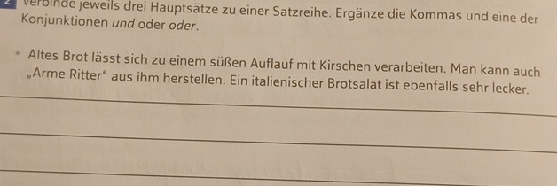 verbinde Jeweils drei Hauptsätze zu einer Satzreihe. Ergänze die Kommas und eine der 
Konjunktionen und oder oder. 
Altes Brot lässt sich zu einem süßen Auflauf mit Kirschen verarbeiten. Man kann auch 
„Arme Ritter“ aus ihm herstellen. Ein italienischer Brotsalat ist ebenfalls sehr lecker. 
_ 
_ 
_ 
_