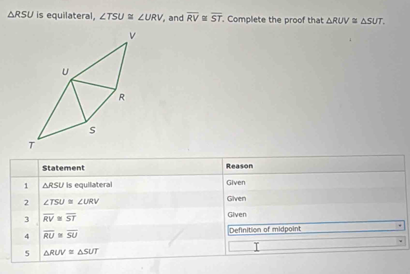 △ RSU is equilateral, ∠ TSU≌ ∠ URV , and overline RV≌ overline ST. Complete the proof that △ RUV≌ △ SUT. 
Statement Reason 
1 △ RSU Is equilateral Given 
2 ∠ TSU≌ ∠ URV
Given 
3 overline RV≌ overline ST
Given 
4 overline RU≌ overline SU
Definition of midpoint 
I 
5 △ RUV≌ △ SUT