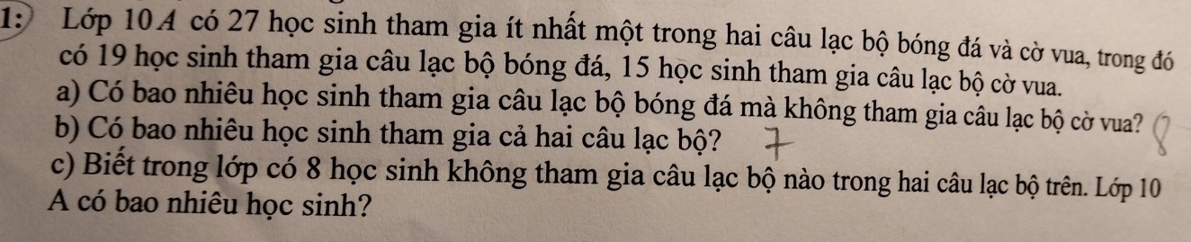 1: Lớp 104 có 27 học sinh tham gia ít nhất một trong hai câu lạc bộ bóng đá và cờ vua, trong đó 
có 19 học sinh tham gia câu lạc bộ bóng đá, 15 học sinh tham gia câu lạc bộ cờ vua. 
a) Có bao nhiêu học sinh tham gia câu lạc bộ bóng đá mà không tham gia câu lạc bộ cờ vua? 
b) Có bao nhiêu học sinh tham gia cả hai câu lạc bộ? 
c) Biết trong lớp có 8 học sinh không tham gia câu lạc bộ nào trong hai câu lạc bộ trên. Lớp 10
A có bao nhiêu học sinh?