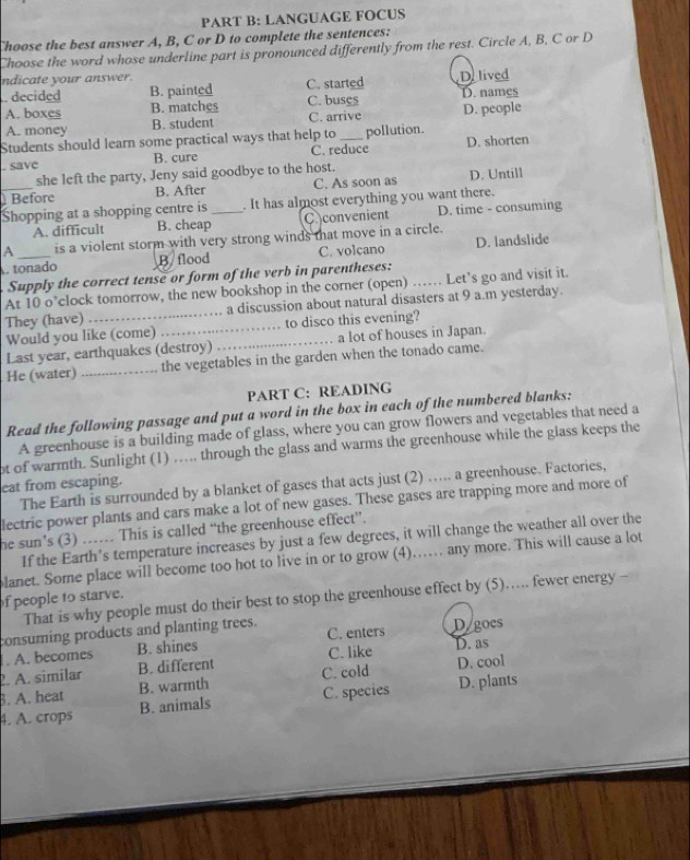 LANGUAGE FOCUS
Choose the best answer A, B, C or D to complete the sentences:
Choose the word whose underline part is pronounced differently from the rest. Circle A, B, C or D
ndicate your answer. Delived
. decided B. painted C. started D. names
A. boxes B. matches C. buses
A. money B. student C. arrive D. people
Students should learn some practical ways that help to _pollution. D. shorten
, save B. cure C. reduce
she left the party, Jeny said goodbye to the host.
_ Before B. After C. As soon as D. Untill
Shopping at a shopping centre is _. It has almost everything you want there.
A. difficult B. cheap C. convenient D. time - consuming
A is a violent storm with very strong winds that move in a circle.
tonado B flood C. volcano D. landslide
Supply the correct tense or form of the verb in parentheses:
At 10 o’clock tomorrow, the new bookshop in the corner (open) …… Let’s go and visit it.
They (have) _a discussion about natural disasters at 9 a.m yesterday.
Would you like (come) _to disco this evening?
Last year, earthquakes (destroy) _a lot of houses in Japan.
He (water) _the vegetables in the garden when the tonado came.
PART C: READING
Read the following passage and put a word in the box in each of the numbered blanks:
A greenhouse is a building made of glass, where you can grow flowers and vegetables that need a
ot of warmth. Sunlight (1) … through the glass and warms the greenhouse while the glass keeps the
eat from escaping.
The Earth is surrounded by a blanket of gases that acts just (2) ….... a greenhouse. Factories,
lectric power plants and cars make a lot of new gases. These gases are trapping more and more of
he sun’s (3) ……. This is called “the greenhouse effect”.
If the Earth’s temperature increases by just a few degrees, it will change the weather all over the
lanet. Some place will become too hot to live in or to grow (4)…… any more. This will cause a lot
That is why people must do their best to stop the greenhouse effect by (5).... fewer energy -
f people to starve.
consuming products and planting trees.
. A. becomes B. shines C. enters D goes
2. A. similar B. different C. like
D. as
B. A. heat B. warmth C. cold D. cool
4. A. crops B. animals C. species D. plants