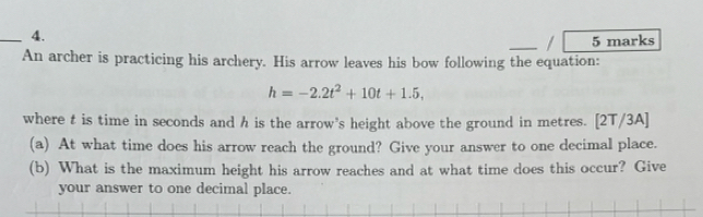 An archer is practicing his archery. His arrow leaves his bow following the equation:
h=-2.2t^2+10t+1.5, 
where t is time in seconds and h is the arrow's height above the ground in metres. [2T/3A] 
(a) At what time does his arrow reach the ground? Give your answer to one decimal place. 
(b) What is the maximum height his arrow reaches and at what time does this occur? Give 
your answer to one decimal place.