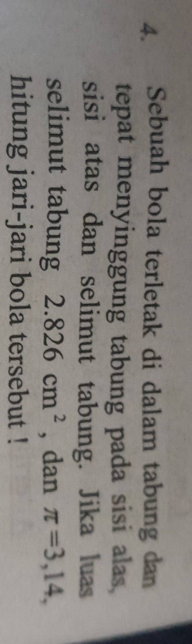 Sebuah bola terletak di dalam tabung dan 
tepat menyinggung tabung pada sisi alas, 
sisi atas dan selimut tabung. Jika luas 
selimut tabung 2.826cm^2 , dan π =3,14, 
hitung jari-jari bola tersebut !