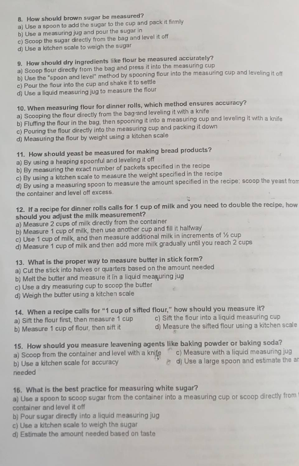 How should brown sugar be measured?
a) Use a spoon to add the sugar to the cup and pack it firmly
b) Use a measuring jug and pour the sugar in
c) Scoop the sugar directly from the bag and level it off
d) Use a kitchen scale to weigh the sugar
9. How should dry ingredients like flour be measured accurately?
a) Scoop flour directly from the bag and press it into the measuring cup
b) Use the "spoon and level" method by spooning flour into the measuring cup and leveling it off
c) Pour the flour into the cup and shake it to settle
d) Use a liquid measuring jug to measure the flour
10. When measuring flour for dinner rolls, which method ensures accuracy?
a) Scooping the flour directly from the bag and leveling it with a knife
b) Fluffing the flour in the bag, then spooning it into a measuring cup and leveling it with a knife
c) Pouring the flour directly into the measuring cup and packing it down
d) Measuring the flour by weight using a kitchen scale
11. How should yeast be measured for making bread products?
a) By using a heaping spoonful and leveling it off
b) By measuring the exact number of packets specified in the recipe
c) By using a kitchen scale to measure the weight specified in the recipe
d) By using a measuring spoon to measure the amount specified in the recipe; scoop the yeast from
the container and level off excess.
12. If a recipe for dinner rolls calls for 1 cup of milk and you need to double the recipe, how
should you adjust the milk measurement?
a) Measure 2 cups of milk directly from the container
b) Measure 1 cup of milk, then use another cup and fill it halfway
c) Use 1 cup of milk, and then measure additional milk in increments of ½ cup
d) Measure 1 cup of milk and then add more milk gradually until you reach 2 cups
13. What is the proper way to measure butter in stick form?
a) Cut the stick into halves or quarters based on the amount needed
b) Melt the butter and measure it in a liquid measuring jug
c) Use a dry measuring cup to scoop the butter
d) Weigh the butter using a kitchen scale
14. When a recipe calls for “1 cup of sifted flour,” how should you measure it?
a) Sift the flour first, then measure 1 cup c) Sift the flour into a liquid measuring cup
b) Measure 1 cup of flour, then sift it d) Measure the sifted flour using a kitchen scale
15. How should you measure leavening agents like baking powder or baking soda?
a) Scoop from the container and level with a kni(e c) Measure with a liquid measuring jug
b) Use a kitchen scale for accuracy d) Use a large spoon and estimate the ar
needed
16. What is the best practice for measuring white sugar?
a) Use a spoon to scoop sugar from the container into a measuring cup or scoop directly from
container and level it off
b) Pour sugar directly into a liquid measuring jug
c) Use a kitchen scale to weigh the sugar
d) Estimate the amount needed based on taste