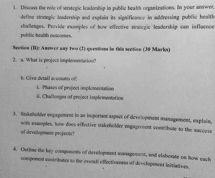 Discuss the role of strategic leadership in public health organizations. In your answer, 
define strategic leadership and explain its significance in addressing public health 
challenges. Provide examples of how effective strategic leadership can influence 
public health outcomes. 
Section (B): Answer any two (2) questions in this section (30 Marks) 
2. a. What is project implementation? 
b. Give detail accounts of: 
i. Phases of project implementation 
ii. Challenges of project implementation 
3. Stakeholder engagement in an important aspect of development management, explain, 
with examples, how does effective stakeholder engagement contribute to the success 
of development projects? 
4. Outline the key components of development management, and elaborate on how each 
component contributes to the overall effectiveness of development initiatives.