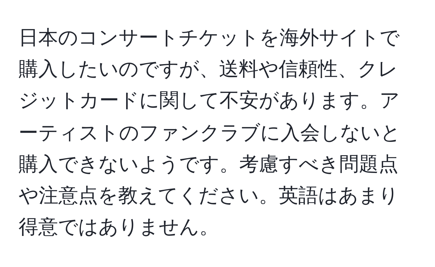 日本のコンサートチケットを海外サイトで購入したいのですが、送料や信頼性、クレジットカードに関して不安があります。アーティストのファンクラブに入会しないと購入できないようです。考慮すべき問題点や注意点を教えてください。英語はあまり得意ではありません。