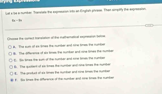 ing Expressio 
Let x be a number. Translate the expression into an English phrase. Then simplify the expression.
6x-9x
Choose the correct translation of the mathematical expression below.
A. The sum of six times the number and nine times the number
B. The difference of six times the number and nine times the number
C. Six times the sum of the number and nine times the number
D. The quotient of six times the number and nine times the number
E. The product of six times the number and nine times the number
F. Six times the difference of the number and nine times the number