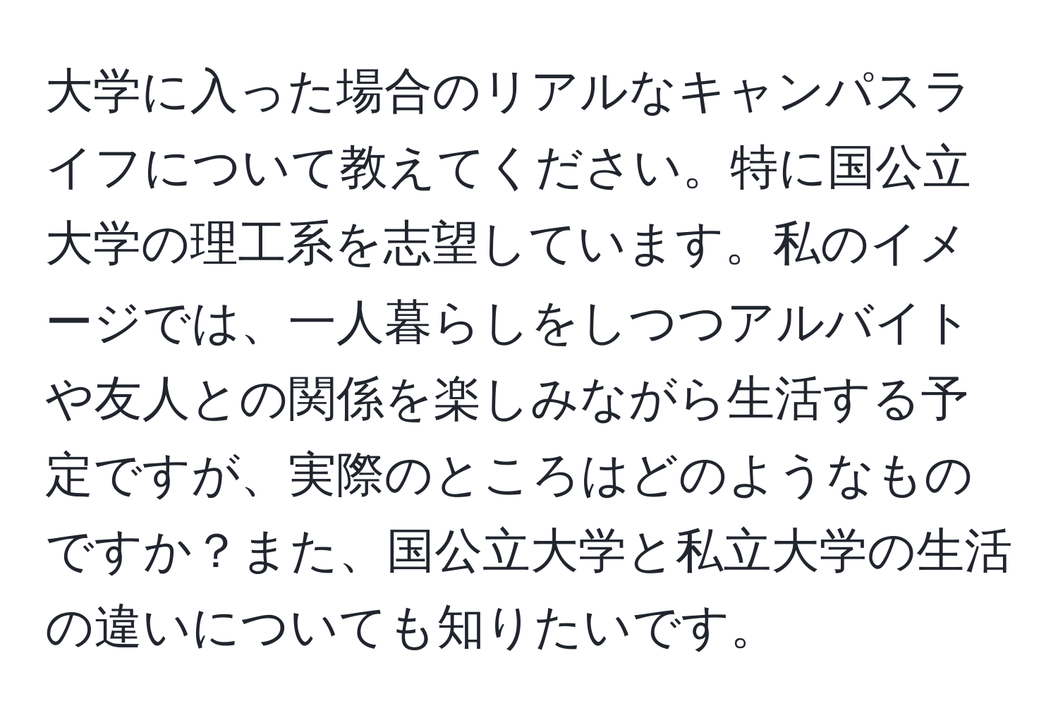 大学に入った場合のリアルなキャンパスライフについて教えてください。特に国公立大学の理工系を志望しています。私のイメージでは、一人暮らしをしつつアルバイトや友人との関係を楽しみながら生活する予定ですが、実際のところはどのようなものですか？また、国公立大学と私立大学の生活の違いについても知りたいです。