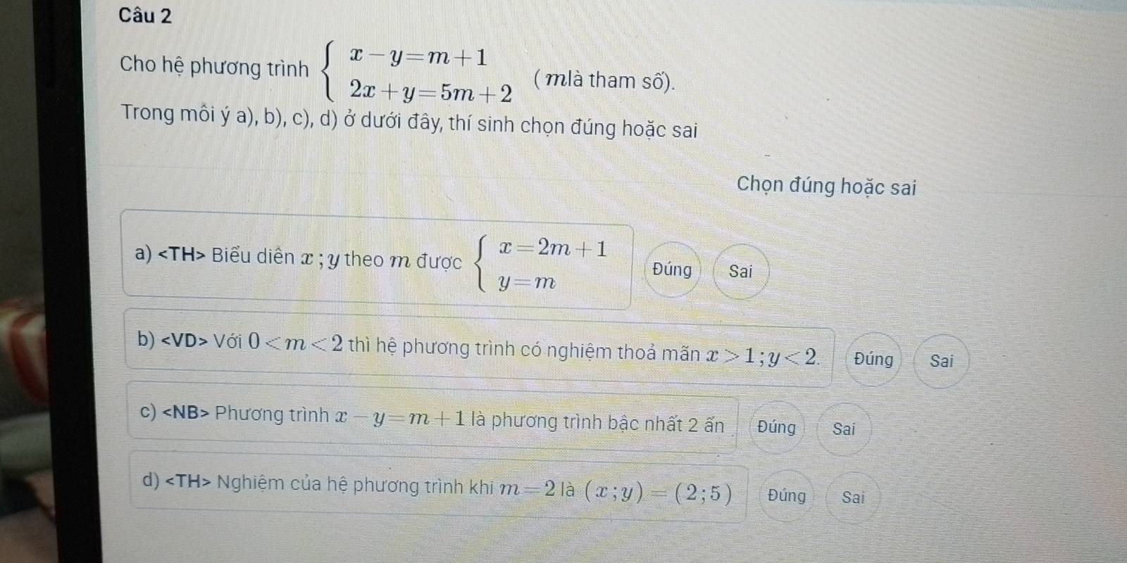 Cho hệ phương trình beginarrayl x-y=m+1 2x+y=5m+2endarray. ( mlà tham số).
Trong mồi ý a), b), c), d) ở dưới đây, thí sinh chọn đúng hoặc sai
Chọn đúng hoặc sai
a) Biểu diễn x; y theo m được beginarrayl x=2m+1 y=mendarray. Đúng Sai
b) ∠ VD> Với 0 thì hệ phương trình có nghiệm thoả mãn x>1; y<2</tex>. Đúng Sai
c) ∠ NB> Phương trình x-y=m+1 là phương trình bậc nhất 2 ấn Đúng Sai
d) ∠ TH> Nghiệm của hệ phương trình khi m=2 là (x;y)=(2;5) Đúng Sai