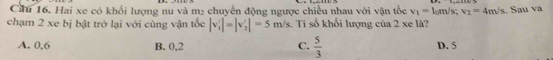 Cầu 16. Hai xe có khối lượng nu và m2 chuyển động ngược chiều nhau với vận tốc v_1= 1 m/s; v_2=4m/s
chạm 2 xe bị bật trở lại với cùng vận tốc |v'_1|=|v'_2|=5m/s. Ti số khối lượng của 2 xe là? .. Sau va
A. 0.6 B. 0,2 C.  5/3  D. 5