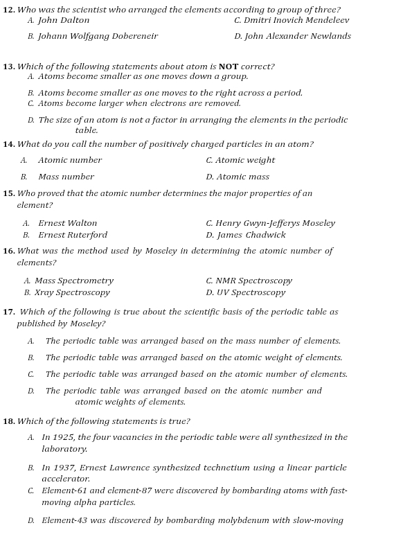 Who was the scientist who arranged the elements according to group of three?
A. John Dalton C. Dmitri Inovich Mendeleev
B. Johann Wolfgang Dobereneir D. John Alexander Newlands
13. Which of the following statements about atom is NOT correct?
A. Atoms become smaller as one moves down a group.
B. Atoms become smaller as one moves to the right across a period.
C. Atoms become larger when electrons are removed.
D. The size of an atom is not a factor in arranging the elements in the periodic
table.
14. What do you call the number of positively charged particles in an atom?
A. Atomic number C. Atomic weight
B. Mass number D. Atomic mass
15. Who proved that the atomic number determines the major properties of an
element?
A. Ernest Walton C. Henry Gwyn-Jefferys Moseley
B. Ernest Ruterford D. James Chadwick
16. What was the method used by Moseley in determining the atomic number of
elements?
A. Mass Spectrometry C. NMR Spectroscopy
B. Xray Spectroscopy D. UV Spectroscopy
17. Which of the following is true about the scientific basis of the periodic table as
published by Moseley?
A. The periodic table was arranged based on the mass number of elements.
B. The periodic table was arranged based on the atomic weight of elements.
C. The periodic table was arranged based on the atomic number of elements.
D. The periodic table was arranged based on the atomic number and
atomic weights of elements.
18. Which of the following statements is true?
A. In 1925, the four vacancies in the periodic table were all synthesized in the
laboratory.
B. In 1937, Ernest Lawrence synthesized technetium using a linear particle
accelerator.
C. Element- 61 and element- 87 were discovered by bombarding atoms with fast-
moving alpha particles.
D. Element- 43 was discovered by bombarding molybdenum with slow-moving