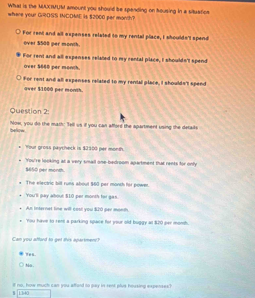 What is the MAXIMUM amount you should be spending on housing in a situation
where your GROSS INCOME is $2000 per month?
For rent and all expenses related to my rental place, I shouldn't spend
over $500 per month.
For rent and all expenses related to my rental place, I shouldn't spend
over $660 per month.
For rent and all expenses related to my rental place, I shouldn't spend
over $1000 per month.
Question 2:
Now, you do the math: Tell us if you can afford the apartment using the details
below.
Your gross paycheck is $2100 per month.
You're looking at a very small one-bedroom apartment that rents for only
$650 per month.
The electric bill runs about $60 per month for power.
You'll pay about $10 per month for gas.
An Internet line will cost you $20 per month.
You have to rent a parking space for your old buggy at $20 per month.
Can you afford to get this apartment?
Yes.
No.
if no, how much can you afford to pay in rent plus housing expenses?
$ 1340