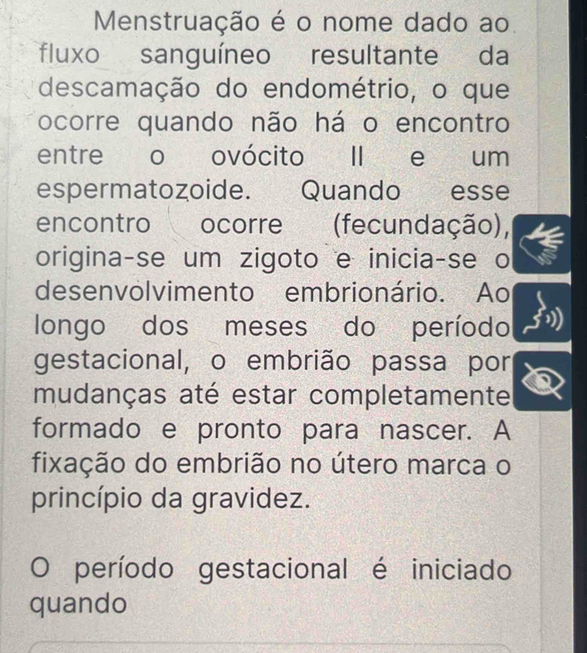 Menstruação é o nome dado ao 
fluxo sanguíneo resultante da 
descamação do endométrio, o que 
ocorre quando não há o encontro 
entre o ovócito II e um 
espermatozoide. Quando esse 
encontro ocorre (fecundação), 
origina-se um zigoto e inicia-se o 
desenvolvimento embrionário. Ao 
longo dos meses do período 
gestacional, o embrião passa por 
mudanças até estar completamente 
formado e pronto para nascer. A 
fixação do embrião no útero marca o 
princípio da gravidez. 
período gestacional é iniciado 
quando