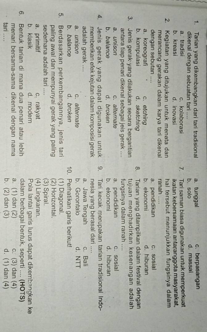 Tarian yang dikembangkan dari tari tradisional a. tunggal c. berpasangan
dikenal dengan sebuatan tari .... b. solo d. massal
a. tradisi c. kolaborasi 7.  Tari saman biasa digunakan untuk memperkuat
b. kreasi d. inovasi ikatan kebersamaan antaranggota masyarakat,
2. Kegiatan yang ditujukan untuk menata dan hal tersebut menunjukkan fungsinya dalam 
merancang gerakan dalam karya tari dikenal ranah ....
dengan sebutan .... c. sosial
a. pendidikan
a. koreografi c. etching b. ekonomi d. hiburan
b. kompulasi d. sketching 8. Tarian yang ditampilkan dalam festival dengan
3. Jenis gerak yang dilakukan secara bergantian tujuan menghadirkan kesenangan adalah
antara tiap penari dikenal sebagai jeis gerak .... fungsinya dalam ranah_
a. unison c. alternate a. pendidikan c. sosial
b. balance d.broken b. ekonomi d. hiburan
4. Jenis gerak yang dapat digunakan untuk 9. Tari kecak merupakan tarian tradisional Indo-
memberikan efek kejutan dalam komposisi gerak nesia yang berasal dari    
adalah gerak .... a. Jawa Tengah c. Bali
a. unison c. alternate b. Gorontalo d. NTT
b. balance d. broken 10. Perhatikan garis berikut!
5. Berdasarkan perkembangannya, jenis tari (1) Diagonal.
paling awal dan mempunyai gerak yang paling (2) Horizontal.
sederhana adalah tari .... (3) Spiral.
a. primitif c. rakyat (4) Lingkaran.
b. klasik d. modern Pola lantai garis lurus dapat dikembangkan ke
6. Bentuk tarian di mana dua penari atau lebih dalam berbagai bentuk, seperti .... (HOTS)
menari bersama-sama dikenal dengan nama a. (1) dan (2) c. (3) dan (4)
tari ... b. (2) dan (3) d. (1) dan (4)