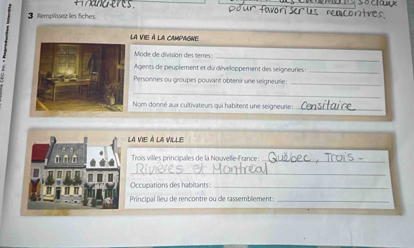 a nd eres . 
: 3 Remplissez les fiches. 
LA VIE À LA CAMPAGNE 
_ 
Mode de division des terres: 
Agents de peuplement et du développement des seigneuries :_ 
Personnes ou groupes pouvant obtenir une seigneurie:_ 
_ 
Nom donné aux cultivateurs qui habitent une seigneurie:_ 
LA VIE À LA VILLE 
Trois villes principales de la Nouvelle-France:_ 
_ 
Occupations des habitants:_ 
Principal lieu de rencontre ou de rassemblement:_