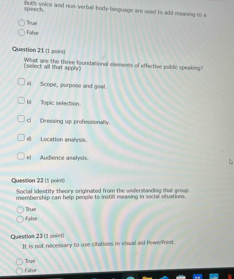 Both voice and non-verbal body-language are used to add meaning to a
speech.
True
False
Question 21 (1 point)
What are the three foundational elements of effective public speaking?
(select all that apply)
a) Scope, purpose and goal.
b) Topic selection.
c) Dressing up professionally.
d) Location analysis.
e) Audience analysis.
Question 22 (1 point)
Social identity theory originated from the understanding that group
membership can help people to instill meaning in social situations.
True
False
Question 23 (1 point)
It is not necessary to use citations in visual aid PowerPoint.
True
False