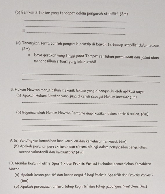 Berikan 3 faktor yang terdapat dalam pengaruh stabiliti. (3m) 
_ 
i. 
ii. 
_ 
ⅲi、 
_ 
(c) Terangkan serta contoh pengaruh prinsip di bawah terhadap stabiliti dalam sukan. 
(2m) 
Daya gerakan yang tinggi pada Tempat sentuhan permukaan dan jasad akan 
menghasilkan situasi yang lebih stabil 
_ 
_ 
8. Hukum Newton menjelaskan mekanik lakuan yang dipengaruhi oleh aplikasi daya. 
(a) Apakah Hukum Newton yang juga dikenali sebagai Hukum inersia? (1m) 
_ 
(b) Bagaimanakah Hukum Newton Pertama diaplikasikan dalam aktiviti sukan. (2m) 
_ 
_ 
_ 
9. (a) Bandingkan kemahiran luar kawal an dan kemahiran terkawal. (6m) 
(b) Apakah peranan persekitaran dan sistem biologi dalam penghasilan pergerakan 
secara voluntarili dan involuntari? (4m) 
10. Menilai kesan Praktis Spesifik dan Praktis Variasi terhadap pemerolehan Kemahiran 
Motor. 
(a) Apakah kesan positif dan kesan negatif bagi Praktis Spesifik dan Praktis Variasi? 
(6m) 
(b) Apakah perbezaan antara tahap kognitif dan tahap gabungan. Nyatakan. (4m)