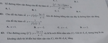 D, 3.
11: Số đường tiệm cận đưng của đồ thị hàm số y=frac (x^3-3x+2endpmatrix sin xx^3-4x là.
A. 1. B. 2. C. 3. D. 4
42: Cho đồ thị hàm số y=f(x)= (3x-1)/x-1  Khi đó đường thẳng nào sau đây là đường tiệm cận đừng
của đồ thị hàm số y= 1/f(x)-2  ?
A. x=1. B. x=-2. C. x=-1. D. x=2
43: Cho đường cong (C): y= (2x+3)/x-1  và M là một điểm nằm trên (C). Già sử d_1, d_2 tượng ứng là các
khoảng cách từ M đến hai tiệm cận của (C), khi đó d_1d_1 bằng.