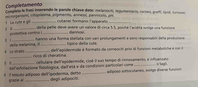 Completamento 
Completa le frasi inserendo le parole chiave date: melanociti, tegumentario, corneo, graffi, lipidi, turnover, 
microrganismi, citoplasma, pigmento, annessi, pannicolo, pH. 
1 La cute e gli _cutanei formano l’apparato_ 
2 1 _della pelle deve avere un valore di circa 5.5, poiché l'acidità svolge una funzione 
protettiva contro i_ 
dannosi. 
3 1 _hanno una forma stellata con vari prolungamenti e sono responsabili della produzione 
della melanina, iI _tipico della cute. 
4 Lo strato _dell’epidermide è formato da corneociti privi di funzioni metaboliche e con il 
_ricco di cheratina. 
5 I _cellulare dell'epidermide, cioè il suo tempo di rinnovamento, è influenzato 
dall'esfoliazione fisiologica, dall’età e da condizioni particolari come _o tagli. 
6 Il tessuto adiposo dell’ipoderma, detto _adiposo sottocutaneo, svolge diverse funzioni 
grazie ai _degli adipociti.