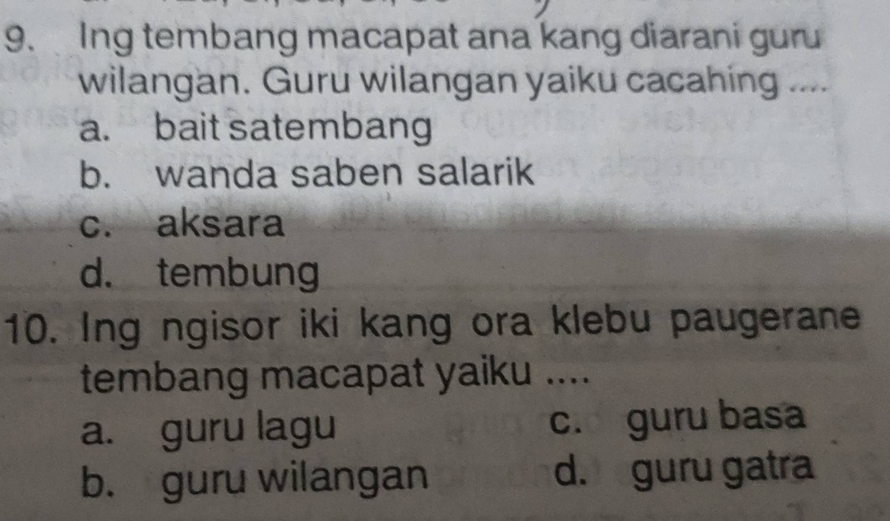 Ing tembang macapat ana kang diarani guru
wilangan. Guru wilangan yaiku cacahing ....
a. bait satembang
b. wanda saben salarik
c. aksara
d. tembung
10. Ing ngisor iki kang ora klebu paugerane
tembang macapat yaiku ....
a. guru lagu c. guru basa
b. guru wilangan d. guru gatra