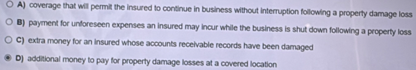 A) coverage that will permit the insured to continue in business without interruption following a property damage loss
B) payment for unforeseen expenses an insured may incur while the business is shut down following a property loss
C) extra money for an insured whose accounts receivable records have been damaged
D) additional money to pay for property damage losses at a covered location